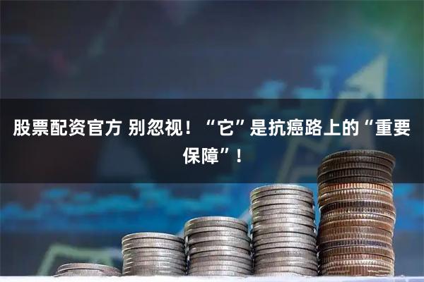 股票配资官方 别忽视！“它”是抗癌路上的“重要保障”！