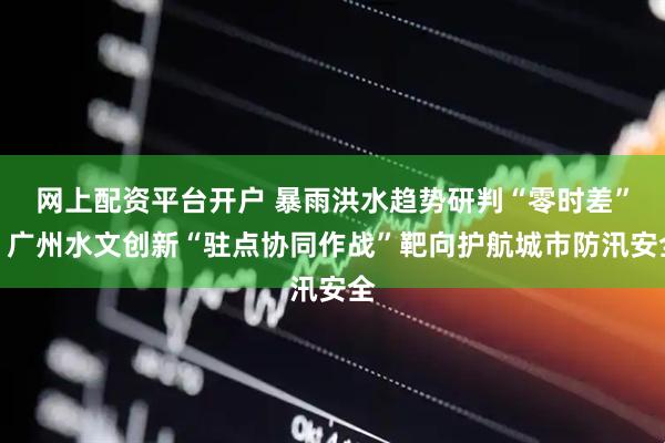 网上配资平台开户 暴雨洪水趋势研判“零时差”！广州水文创新“驻点协同作战”靶向护航城市防汛安全