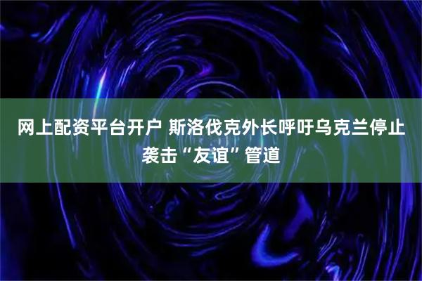 网上配资平台开户 斯洛伐克外长呼吁乌克兰停止袭击“友谊”管道