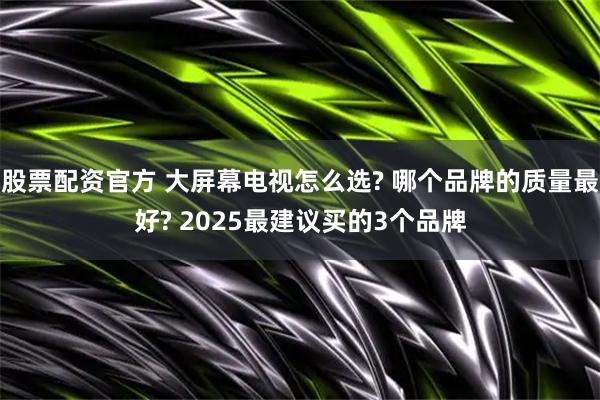 股票配资官方 大屏幕电视怎么选? 哪个品牌的质量最好? 2025最建议买的3个品牌
