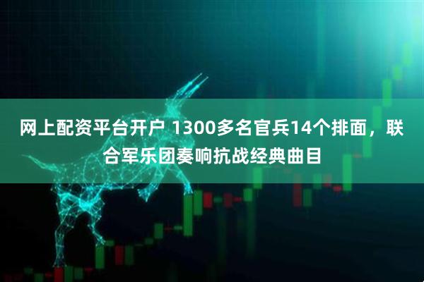 网上配资平台开户 1300多名官兵14个排面，联合军乐团奏响抗战经典曲目