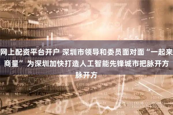 网上配资平台开户 深圳市领导和委员面对面“一起来商量” 为深圳加快打造人工智能先锋城市把脉开方