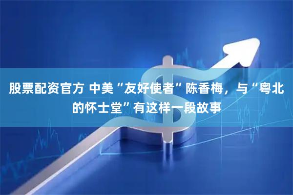 股票配资官方 中美“友好使者”陈香梅，与“粤北的怀士堂”有这样一段故事