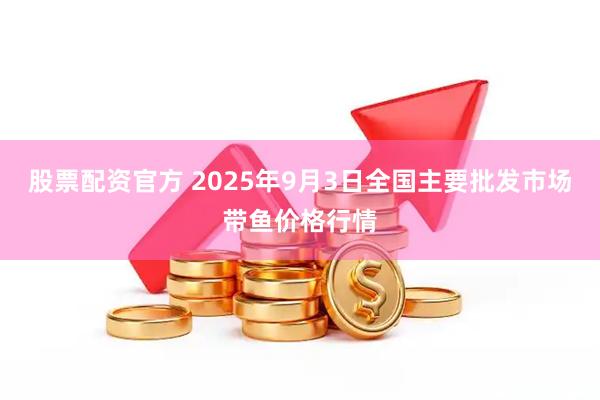 股票配资官方 2025年9月3日全国主要批发市场带鱼价格行情