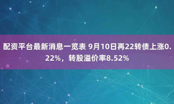 配资平台最新消息一览表 9月10日再22转债上涨0.22%，转股溢价率8.52%