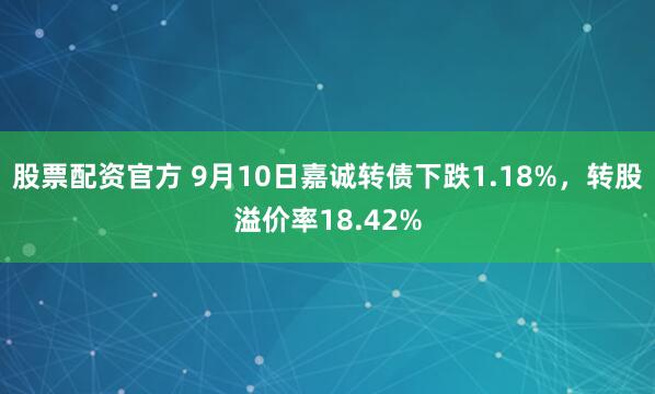 股票配资官方 9月10日嘉诚转债下跌1.18%，转股溢价率18.42%