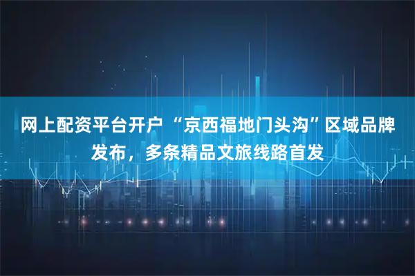 网上配资平台开户 “京西福地门头沟”区域品牌发布，多条精品文旅线路首发
