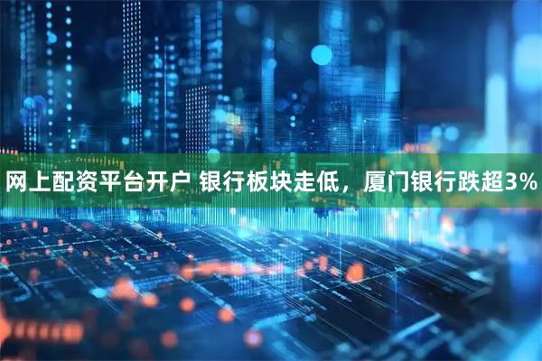 网上配资平台开户 银行板块走低，厦门银行跌超3%