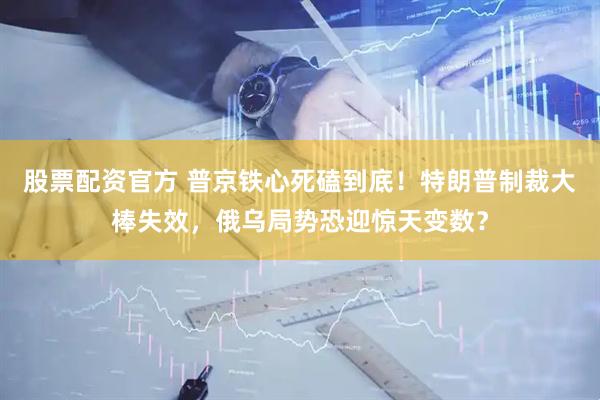 股票配资官方 普京铁心死磕到底！特朗普制裁大棒失效，俄乌局势恐迎惊天变数？