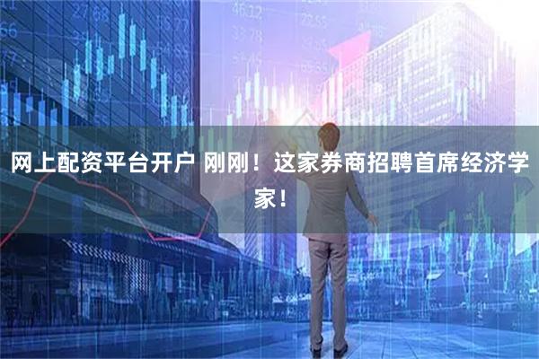 网上配资平台开户 刚刚！这家券商招聘首席经济学家！