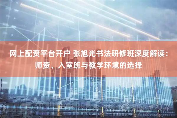 网上配资平台开户 张旭光书法研修班深度解读:师资、入室班与教学环境的选择