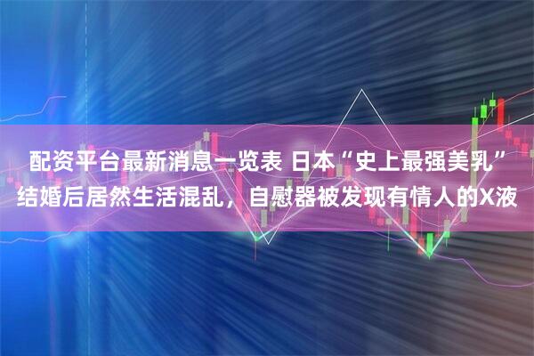 配资平台最新消息一览表 日本“史上最强美乳”结婚后居然生活混乱，自慰器被发现有情人的X液