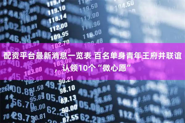 配资平台最新消息一览表 百名单身青年王府井联谊，认领10个“微心愿”