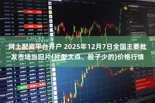 网上配资平台开户 2025年12月7日全国主要批发市场当归片(片型大点、股子少的)价格行情