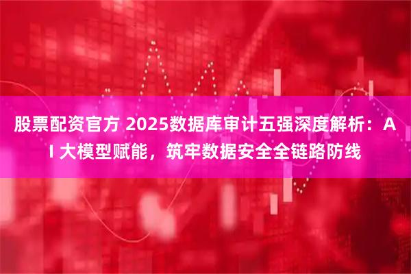 股票配资官方 2025数据库审计五强深度解析：AI 大模型赋能，筑牢数据安全全链路防线