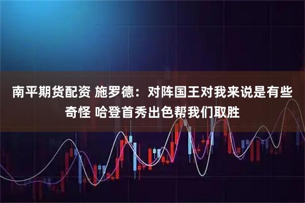 南平期货配资 施罗德：对阵国王对我来说是有些奇怪 哈登首秀出色帮我们取胜