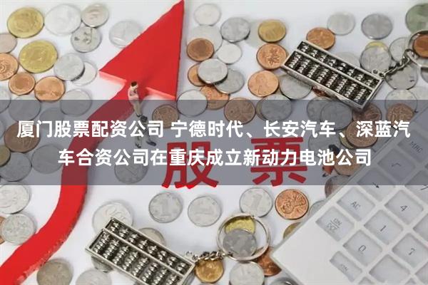 厦门股票配资公司 宁德时代、长安汽车、深蓝汽车合资公司在重庆成立新动力电池公司