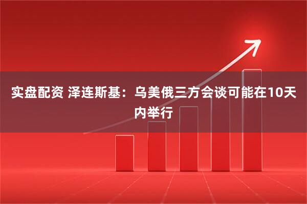 实盘配资 泽连斯基：乌美俄三方会谈可能在10天内举行