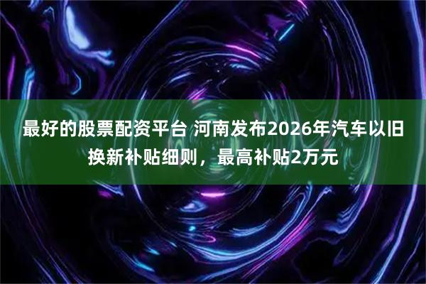 最好的股票配资平台 河南发布2026年汽车以旧换新补贴细则，最高补贴2万元