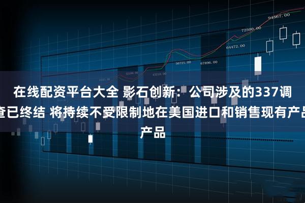 在线配资平台大全 影石创新：公司涉及的337调查已终结 将持续不受限制地在美国进口和销售现有产品