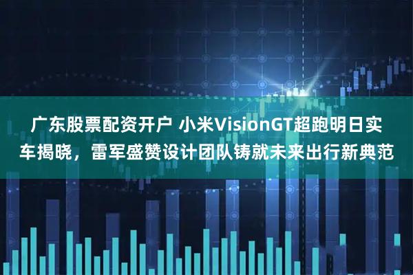 广东股票配资开户 小米VisionGT超跑明日实车揭晓，雷军盛赞设计团队铸就未来出行新典范