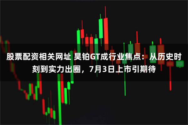 股票配资相关网址 昊铂GT成行业焦点：从历史时刻到实力出圈，7月3日上市引期待