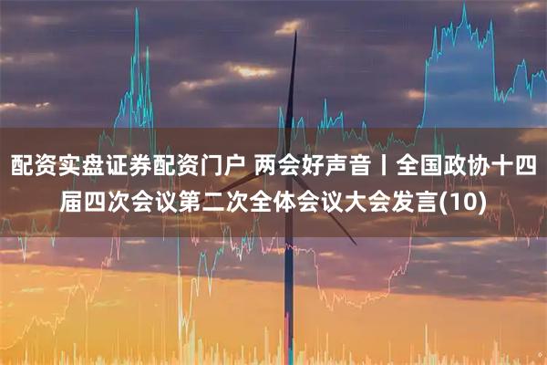 配资实盘证券配资门户 两会好声音丨全国政协十四届四次会议第二次全体会议大会发言(10)