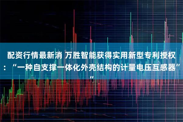 配资行情最新消 万胜智能获得实用新型专利授权：“一种自支撑一体化外壳结构的计量电压互感器”