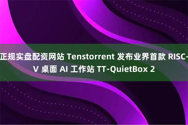 正规实盘配资网站 Tenstorrent 发布业界首款 RISC-V 桌面 AI 工作站 TT-QuietBox 2