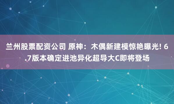 兰州股票配资公司 原神：木偶新建模惊艳曝光! 6.7版本确定进池异化超导大C即将登场