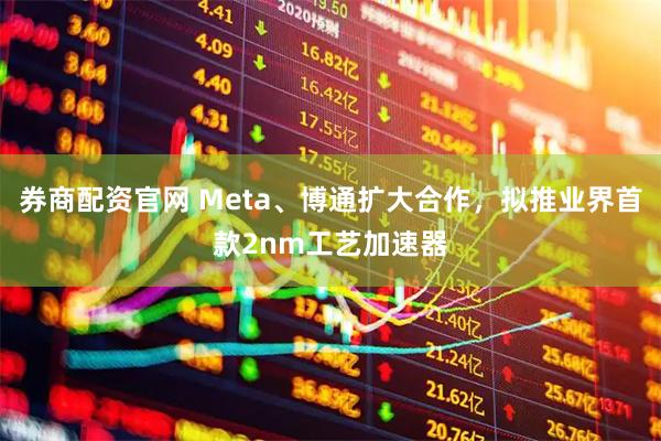券商配资官网 Meta、博通扩大合作，拟推业界首款2nm工艺加速器