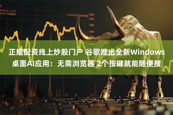 正规配资线上炒股门户 谷歌推出全新Windows桌面AI应用：无需浏览器 2个按键就能随便搜