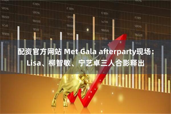 配资官方网站 Met Gala afterparty现场：Lisa、柳智敏、宁艺卓三人合影释出