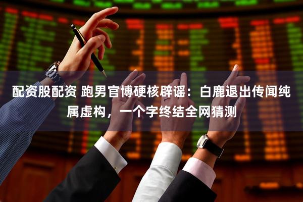配资股配资 跑男官博硬核辟谣：白鹿退出传闻纯属虚构，一个字终结全网猜测