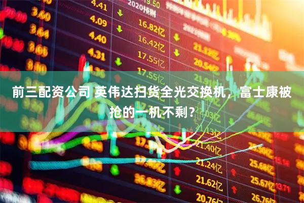 前三配资公司 英伟达扫货全光交换机，富士康被抢的一机不剩？