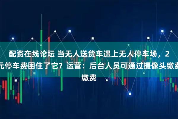 配资在线论坛 当无人送货车遇上无人停车场，2元停车费困住了它？运营：后台人员可通过摄像头缴费