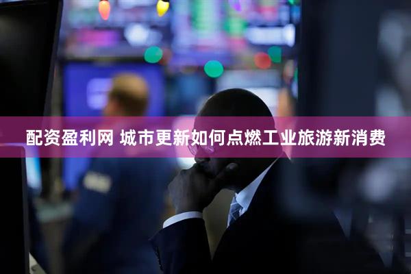 配资盈利网 城市更新如何点燃工业旅游新消费