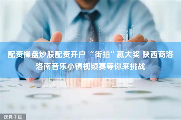配资操盘炒股配资开户 “街拍”赢大奖 陕西商洛洛南音乐小镇视频赛等你来挑战