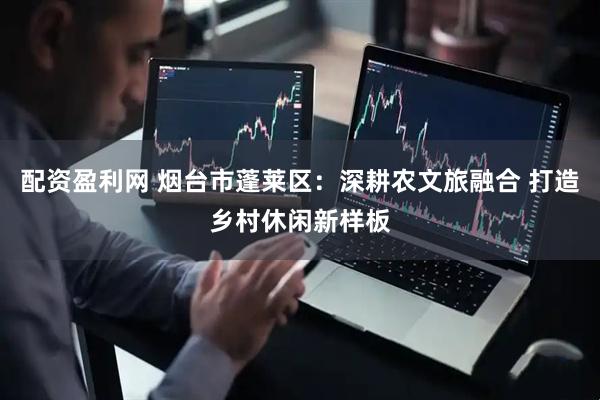 配资盈利网 烟台市蓬莱区：深耕农文旅融合 打造乡村休闲新样板