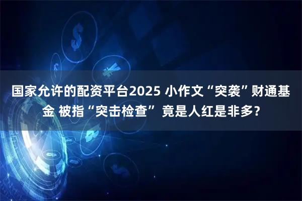 国家允许的配资平台2025 小作文“突袭”财通基金 被指“突击检查” 竟是人红是非多？