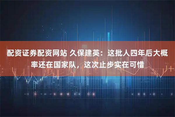 配资证券配资网站 久保建英:这批人四年后大概率还在国家队,这次止步实在可惜