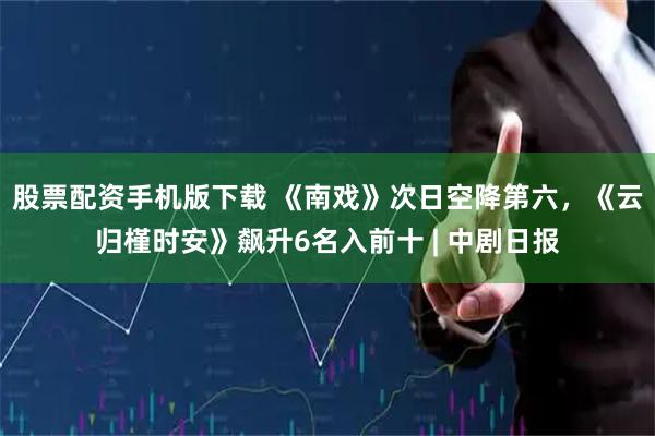 股票配资手机版下载 《南戏》次日空降第六,《云归槿时安》飙升6名入前十 | 中剧日报