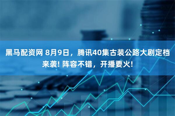 黑马配资网 8月9日,腾讯40集古装公路大剧定档来袭! 阵容不错,开播要火!