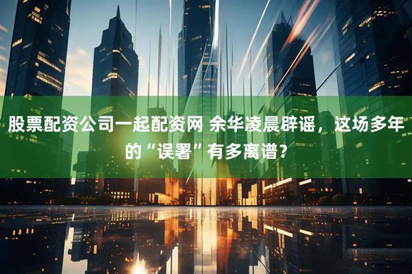 股票配资公司一起配资网 余华凌晨辟谣，这场多年的“误署”有多离谱？