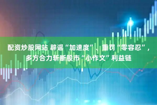 配资炒股网站 辟谣“加速度”、重罚“零容忍”，多方合力斩断股市“小作文”利益链