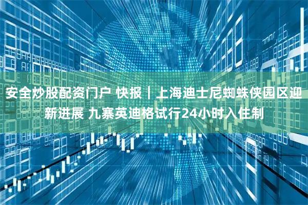 安全炒股配资门户 快报｜上海迪士尼蜘蛛侠园区迎新进展 九寨英迪格试行24小时入住制