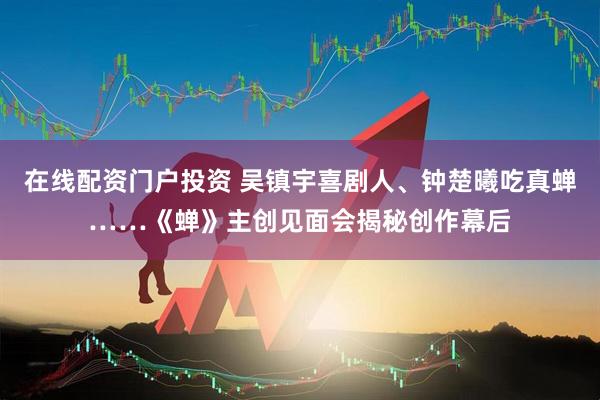 在线配资门户投资 吴镇宇喜剧人、钟楚曦吃真蝉……《蝉》主创见面会揭秘创作幕后