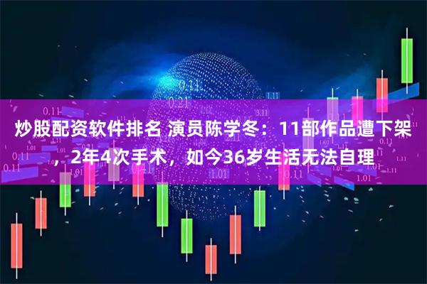 炒股配资软件排名 演员陈学冬：11部作品遭下架，2年4次手术，如今36岁生活无法自理