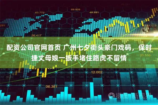 配资公司官网首页 广州七夕街头豪门戏码，保时捷丈母娘一扳手堵住路虎不留情