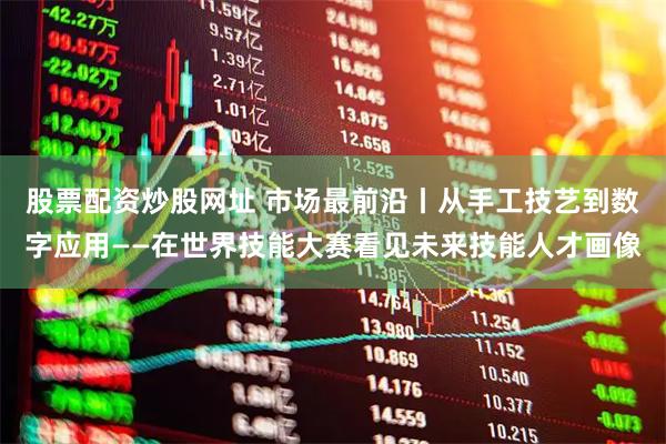 股票配资炒股网址 市场最前沿丨从手工技艺到数字应用——在世界技能大赛看见未来技能人才画像